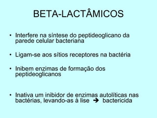 BETA-LACTÂMICOS Interfere na síntese do peptideoglicano da parede celular bacteriana Ligam-se aos sítios receptores na bactéria Inibem enzimas de formação dos peptideoglicanos Inativa um inibidor de enzimas autolíticas nas bactérias, levando-as à lise     bactericida 