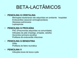 BETA-LACTÂMICOS PENICILINA G CRISTALINA Meningites bacterianas não adquiridas em ambiente  hospitalar Endocardites (associar aminoglicosídeos) Abcessos pulmonares Leptospirose PENICILINA G PROCAÍNA PAC (Pneumonias adquiridas na comunidade) Infecções de pele (impetigo, erisipela, celulite) Gonorréia (primeira escolha) Profilaxia de endocardite infecciosa PENICILINA G BENZATINA Sífilis Profilaxia de febre reumática PENICILINA V Infecções leves de boca e pele 