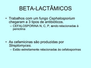 BETA-LACTÂMICOS Trabalhos com um fungo  Cephalosporium  chegaram a 3 tipos de antibióticos. CEFALOSPORINA N, C, P, sendo relacionadas à penicilina As cefamicinas são produzidas por  Streptomyces. Estão estreitamente relacionadas às cefalosporinas 