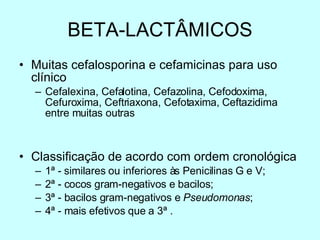 BETA-LACTÂMICOS Muitas cefalosporina e cefamicinas para uso clínico Cefalexina, Cefalotina, Cefazolina, Cefodoxima, Cefuroxima, Ceftriaxona, Cefotaxima, Ceftazidima entre muitas outras Classificação de acordo com ordem cronológica 1 ª - similares ou inferiores às Penicilinas G e V; 2ª - cocos gram-negativos e bacilos;  3ª - bacilos gram-negativos e  Pseudomonas ; 4ª - mais efetivos que a 3ª . 
