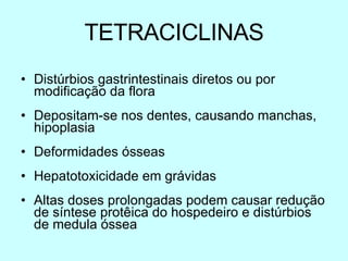 TETRACICLINAS Distúrbios gastrintestinais diretos ou por modificação da flora Depositam-se nos dentes, causando manchas, hipoplasia  Deformidades ósseas Hepatotoxicidade em grávidas Altas doses prolongadas podem causar redução de síntese prot ê ica do hospedeiro e distúrbios de medula óssea 