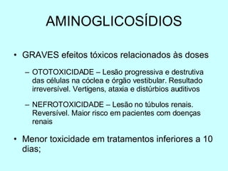 AMINOGLICOSÍDIOS GRAVES efeitos tóxicos relacionados às doses OTOTOXICIDADE – Lesão progressiva e destrutiva das células na cóclea e órgão vestibular. Resultado irreversível. Vertigens, ataxia e distúrbios auditivos NEFROTOXICIDADE – Lesão no túbulos renais. Reversível. Maior risco em pacientes com doenças renais Menor toxicidade em tratamentos inferiores a 10 dias; 