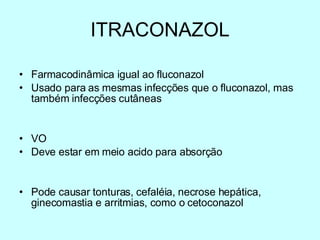 ITRACONAZOL Farmacodinâmica igual ao fluconazol Usado para as mesmas infecções que o fluconazol, mas também infecções cutâneas VO Deve estar em meio acido para absorção Pode causar tonturas, cefaléia, necrose hepática, ginecomastia e arritmias, como o cetoconazol 