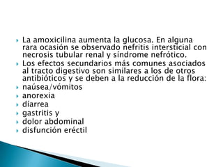    La amoxicilina aumenta la glucosa. En alguna
    rara ocasión se observado nefritis intersticial con
    necrosis tubular renal y síndrome nefrótico.
   Los efectos secundarios más comunes asociados
    al tracto digestivo son similares a los de otros
    antibióticos y se deben a la reducción de la flora:
   naúsea/vómitos
   anorexia
   díarrea
   gastritis y
   dolor abdominal
   disfunción eréctil
 