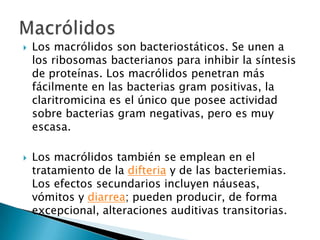    Los macrólidos son bacteriostáticos. Se unen a
    los ribosomas bacterianos para inhibir la síntesis
    de proteínas. Los macrólidos penetran más
    fácilmente en las bacterias gram positivas, la
    claritromicina es el único que posee actividad
    sobre bacterias gram negativas, pero es muy
    escasa.

   Los macrólidos también se emplean en el
    tratamiento de la difteria y de las bacteriemias.
    Los efectos secundarios incluyen náuseas,
    vómitos y diarrea; pueden producir, de forma
    excepcional, alteraciones auditivas transitorias.
 