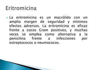    La eritromicina es un macrólido con un
    amplio margen de seguridad y mínimos
    efectos adversos. La eritromicina es eficaz
    frente a cocos Gram positivos, y muchas
    veces se emplea como alternativa a la
    penicilina  frente   a    infecciones   por
    estreptococos o neumococos.
 