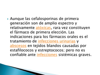    Aunque las cefalosporinas de primera
    generación son de amplio espectro y
    relativamente atóxicas, rara vez constituyen
    el fármaco de primera elección. Las
    indicaciones para los fármacos orales es el
    tratamiento de infecciones urinarias y
    abscesos en tejidos blandos causadas por
    estafilococos y estreptococos; pero no es
    confiable ante infecciones sistémicas graves.
 