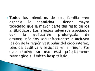    Todos los miembros de esta familia —en
    especial la neomicina— tienen mayor
    toxicidad que la mayor parte del resto de los
    antibióticos. Los efectos adversos asociados
    con     la     utilización   prolongada       de
    aminoglucósidos son infrecuentes e incluyen
    lesión de la región vestibular del oído interno,
    pérdida auditiva y lesiones en el riñón. Por
    este motivo su uso está prácticamente
    restringido al ámbito hospitalario.
 