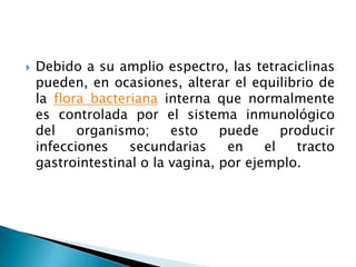    Debido a su amplio espectro, las tetraciclinas
    pueden, en ocasiones, alterar el equilibrio de
    la flora bacteriana interna que normalmente
    es controlada por el sistema inmunológico
    del    organismo;     esto    puede     producir
    infecciones    secundarias     en    el   tracto
    gastrointestinal o la vagina, por ejemplo.
 