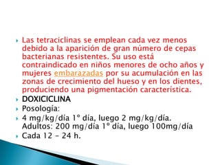    Las tetraciclinas se emplean cada vez menos
    debido a la aparición de gran número de cepas
    bacterianas resistentes. Su uso está
    contraindicado en niños menores de ocho años y
    mujeres embarazadas por su acumulación en las
    zonas de crecimiento del hueso y en los dientes,
    produciendo una pigmentación característica.
   DOXICICLINA
   Posología:
   4 mg/kg/día 1º día, luego 2 mg/kg/día.
    Adultos: 200 mg/día 1º día, luego 100mg/día
   Cada 12 - 24 h.
 