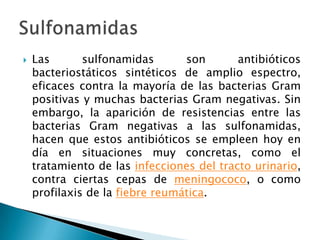    Las       sulfonamidas       son       antibióticos
    bacteriostáticos sintéticos de amplio espectro,
    eficaces contra la mayoría de las bacterias Gram
    positivas y muchas bacterias Gram negativas. Sin
    embargo, la aparición de resistencias entre las
    bacterias Gram negativas a las sulfonamidas,
    hacen que estos antibióticos se empleen hoy en
    día en situaciones muy concretas, como el
    tratamiento de las infecciones del tracto urinario,
    contra ciertas cepas de meningococo, o como
    profilaxis de la fiebre reumática.
 