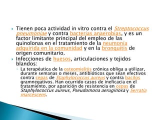    Tienen poca actividad in vitro contra el Streptococcus
    pneumoniae y contra bacterias anaerobias, y es un
    factor limitante principal del empleo de las
    quinolonas en el tratamiento de la neumonía
    adquirida en la comunidad y en la bronquitis de
    origen comunitario.
   Infecciones de huesos, articulaciones y tejidos
    blandos:
    ◦ La terapéutica de la osteomielitis crónica obliga a utilizar,
      durante semanas o meses, antibióticos que sean efectivos
      contra cepas de Staphylococcus aureus y contra bacilos
      gramnegativos. Han ocurrido casos de ineficacia en el
      tratamiento, por aparición de resistencia en cepas de
      Staphylococcus aureus, Pseudomona aeruginosa y Serratia
      marcescens.
 