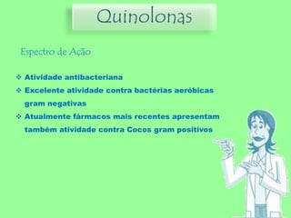 Quinolonas
Espectro de Ação
 Atividade antibacteriana
 Excelente atividade contra bactérias aeróbicas
gram negativas
 Atualmente fármacos mais recentes apresentam
também atividade contra Cocos gram positivos
 