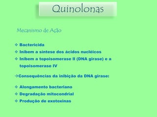 Quinolonas
Mecanismo de Ação
 Bactericida
 Inibem a síntese dos ácidos nucléicos
 Inibem a topoisomerase ll (DNA girase) e a
topoisomerase IV
Consequências da inibição da DNA girase:
 Alongamento bacteriano
 Degradação mitocondrial
 Produção de exotoxinas
 