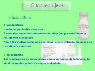 Indicação Clínica
 Vancomicina
Usada em pacientes alérgicos
É uma alternativa no tratamento de infecções por estafilococos
resistentes a oxacilina
Não é tão efetiva como uma penicilina, mas é utilizado em casos de
resistência a mesma
 Teicoplanina
São similares às da vancomicina com a vantagem do intervalo, da
via de administração e da menor toxicidade
Glicopeptídeos
 