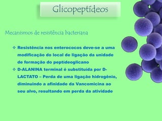 Glicopeptídeos
Mecanismos de resistência bacteriana
 Resistência nos enterococos deve-se a uma
modificação do local de ligação da unidade
de formação do peptídeoglicano
 D-ALANINA terminal é substituída por D-
LACTATO – Perda de uma ligação hidrogênio,
diminuindo a afinidade da Vancomicina ao
seu alvo, resultando em perda da atividade
 
