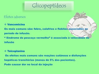 Glicopeptídeos
Efeitos adversos
 Vancomicina
Os mais comuns são: febre, calafrios e flebites associados ao
período de infusão.
“ Síndrome do pescoço vermelho” é associada à velocidade de
infusão
 Teicoplanina
Os efeitos mais comuns são reações cutâneas e disfunções
hepáticas transitórias (menos de 5% dos pacientes).
Pode causar dor no local da injeção
 