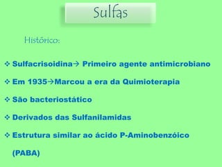Sulfas
Histórico:
 Sulfacrisoidina Primeiro agente antimicrobiano
 Em 1935Marcou a era da Quimioterapia
 São bacteriostático
 Derivados das Sulfanilamidas
 Estrutura similar ao ácido P-Aminobenzóico
(PABA)
 