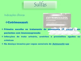 Sulfas
Indicações clínicas
Cotrimoxazol:
 Primeira escolha no tratamento de pneumonia (P. carinii ) em
pacientes com imunossupressão
 Infecções do trato urinário, uretrites e prostatites agudas ou
crônicas
 Na doença invasiva por cepas sensíveis de Salmonella spp
 