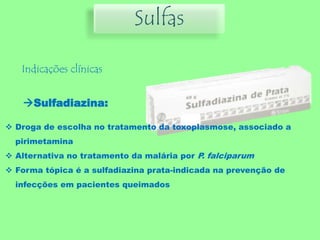 Sulfas
Indicações clínicas
Sulfadiazina:
 Droga de escolha no tratamento da toxoplasmose, associado a
pirimetamina
 Alternativa no tratamento da malária por P. falciparum
 Forma tópica é a sulfadiazina prata-indicada na prevenção de
infecções em pacientes queimados
 