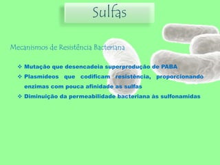 Sulfas
Mecanismos de Resistência Bacteriana
 Mutação que desencadeia superprodução de PABA
 Plasmídeos que codificam resistência, proporcionando
enzimas com pouca afinidade as sulfas
 Diminuição da permeabilidade bacteriana às sulfonamidas
 