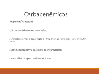 Carbapenêmicos
Imipenem/ cilastatina
oSão comercializados em associação;
oA Cilastatina inibe a degradação do Imipenem por uma dipeptidase tubular
renal;
oAdministrados por via parenteral ou intramuscular;
oMeias vidas de aproximadamente 1 hora.
 