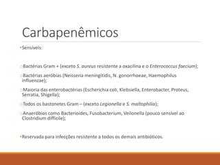 Carbapenêmicos
•Sensíveis:
oBactérias Gram + (exceto S. aureus resistente a oxacilina e o Enterococcus faecium);
oBactérias aeróbias (Neisseria meningitidis, N. gonorrhoeae, Haemophilus
influenzae);
oMaioria das enterobactérias (Escherichia coli, Klebsiella, Enterobacter, Proteus,
Serratia, Shigella);
oTodos os bastonetes Gram – (exceto Legionella e S. maltophilia);
oAnaeróbios como Bacterioides, Fusobacterium, Veilonella (pouco sensível ao
Clostridium difficile);
•Reservada para infecções resistente a todos os demais antibióticos.
 