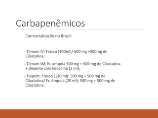 Carbapenêmicos
Comercialização no Brasil:
oTienam IV: Frasco (100ml)/ 500 mg +500mg de
Cilastatina;
oTienam IM: Fr. ampola 500 mg + 500 mg de Cilastatina
+ diluente com lidocaína (2 ml);
oTiepem: Frasco (120 ml): 500 mg + 500 mg de
Cilastatina/ Fr. Ampola (20 ml): 500 mg + 500 mg de
Cilastatina.
 