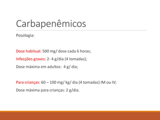Carbapenêmicos
Posologia:
Dose habitual: 500 mg/ dose cada 6 horas;
Infecções graves: 2- 4 g/dia (4 tomadas);
Dose máxima em adultos: 4 g/ dia;
Para crianças: 60 – 100 mg/ kg/ dia (4 tomadas) IM ou IV;
Dose máxima para crianças: 2 g/dia.
 
