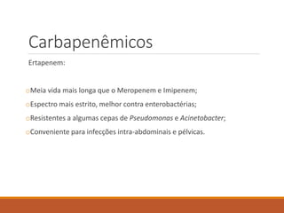 Carbapenêmicos
Ertapenem:
oMeia vida mais longa que o Meropenem e Imipenem;
oEspectro mais estrito, melhor contra enterobactérias;
oResistentes a algumas cepas de Pseudomonas e Acinetobacter;
oConveniente para infecções intra-abdominais e pélvicas.
 