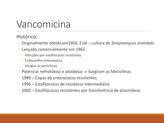 Vancomicina
Histórico:
◦ Originalmente obtida em1956, EUA – cultura de Streptomyces orientalis
◦ Lançada comercialmente em 1965
◦ Infecções por estafilococos resistentes
◦ Endocardite enterocócica
◦ Alergias às penicilinas
◦ Potencial nefrotóxico e ototóxico -> Surgiram as Meticilinas
◦ 1989 – Cepas de enterococos resistentes
◦ 1996 – Estafilococos de resistecia intermediária
◦ 2002 – Estafilococos resistentes por transferência de plasmídeos
 