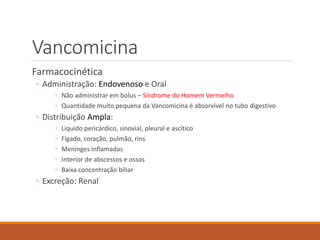 Vancomicina
Farmacocinética
◦ Administração: Endovenoso e Oral
◦ Não administrar em bolus – Síndrome do Homem Vermelho
◦ Quantidade muito pequena da Vancomicina é absorvível no tubo digestivo
◦ Distribuição Ampla:
◦ Liquido pericárdico, sinovial, pleural e ascítico
◦ Fígado, coração, pulmão, rins
◦ Meninges inflamadas
◦ Interior de abscessos e ossos
◦ Baixa concentração biliar
◦ Excreção: Renal
 