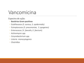 Vancomicina
Espectro de ação:
◦ Bactérias Gram-positivas
◦ Estafilococos (S. aureus, S. epidermidis)
◦ Estreptococos (S. pneumoniae, S. pyogenes)
◦ Enterococos ( E. faecalis, E. faecium).
◦ Actinomyces spp.
◦ Corynebacterium spp.
◦ Listeria monocytogenes
◦ Clostrídios
 