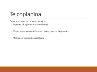 Teicoplanina
Comparando com a Vancomicina
◦ Espectro de ação muito semelhante
◦ Efeitos adversos semelhantes, porém, menos frequentes
◦ Melhor comodidade posológica
 