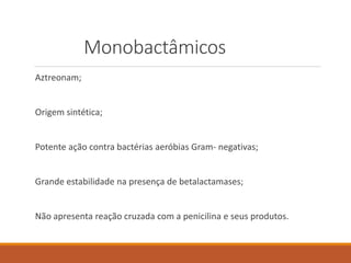 Monobactâmicos
Aztreonam;
Origem sintética;
Potente ação contra bactérias aeróbias Gram- negativas;
Grande estabilidade na presença de betalactamases;
Não apresenta reação cruzada com a penicilina e seus produtos.
 