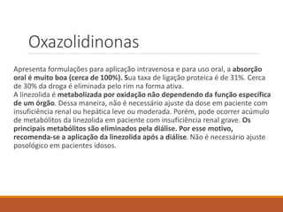Oxazolidinonas
Apresenta formulações para aplicação intravenosa e para uso oral, a absorção
oral é muito boa (cerca de 100%). Sua taxa de ligação proteica é de 31%. Cerca
de 30% da droga é eliminada pelo rim na forma ativa.
A linezolida é metabolizada por oxidação não dependendo da função específica
de um órgão. Dessa maneira, não é necessário ajuste da dose em paciente com
insuficiência renal ou hepática leve ou moderada. Porém, pode ocorrer acúmulo
de metabólitos da linezolida em paciente com insuficiência renal grave. Os
principais metabólitos são eliminados pela diálise. Por esse motivo,
recomenda-se a aplicação da linezolida após a diálise. Não é necessário ajuste
posológico em pacientes idosos.
 