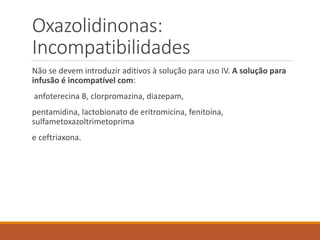 Oxazolidinonas:
Incompatibilidades
Não se devem introduzir aditivos à solução para uso IV. A solução para
infusão é incompatível com:
anfoterecina B, clorpromazina, diazepam,
pentamidina, lactobionato de eritromicina, fenitoína,
sulfametoxazoltrimetoprima
e ceftriaxona.
 