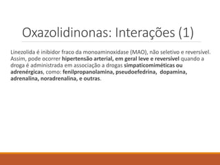 Oxazolidinonas: Interações (1)
Linezolida é inibidor fraco da monoaminoxidase (MAO), não seletivo e reversível.
Assim, pode ocorrer hipertensão arterial, em geral leve e reversível quando a
droga é administrada em associação a drogas simpaticomiméticas ou
adrenérgicas, como: fenilpropanolamina, pseudoefedrina, dopamina,
adrenalina, noradrenalina, e outras.
 