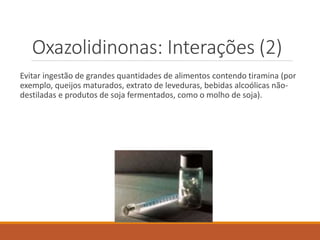 Oxazolidinonas: Interações (2)
Evitar ingestão de grandes quantidades de alimentos contendo tiramina (por
exemplo, queijos maturados, extrato de leveduras, bebidas alcoólicas não-
destiladas e produtos de soja fermentados, como o molho de soja).
 