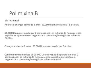 Polimixina B
Via Intratecal
-Adultos e crianças acima de 2 anos: 50.000 UI uma vez ao dia- 3 a 4 dias;
-50.000 UI uma vez ao dia por 2 semanas após as culturas do fluído cérebro-
espinhal se apresentarem negativas e a concentração de glicose voltar ao
normal.
Crianças abaixo de 2 anos : 20.000 UI uma vez ao dia por 3-4 dias.
Continuar com uma dose de 25.000 UI uma vez ao dia por pelo menos 2
semanas após as culturas do fluído cérebroespinhal se apresentarem
negativas e a concentração de glicose voltar ao normal
 