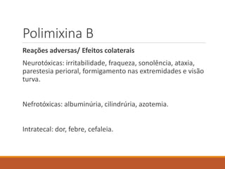 Polimixina B
Reações adversas/ Efeitos colaterais
Neurotóxicas: irritabilidade, fraqueza, sonolência, ataxia,
parestesia perioral, formigamento nas extremidades e visão
turva.
Nefrotóxicas: albuminúria, cilindrúria, azotemia.
Intratecal: dor, febre, cefaleia.
 