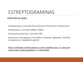 ESTREPTOGRAMINAS
ESPECTRO DE AÇÃO:
Estreptococos, incluindo Pneumococos R Penicilina e Eritromicina
Estafilococos, incluindo MRSA e GRSA
Enterococcus faecium, incluindo VRE
Gonococo, meningococo, hemófilos, moraxela, legionela, clamídia,
micoplasma e Toxoplasma gondii
Maior atividade antimicrobiana contra estafilococos e E. faecium
superando os glicopeptídeos e a linezolida!
 