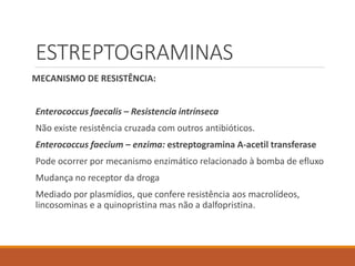 ESTREPTOGRAMINAS
MECANISMO DE RESISTÊNCIA:
Enterococcus faecalis – Resistencia intrínseca
Não existe resistência cruzada com outros antibióticos.
Enterococcus faecium – enzima: estreptogramina A-acetil transferase
Pode ocorrer por mecanismo enzimático relacionado à bomba de efluxo
Mudança no receptor da droga
Mediado por plasmídios, que confere resistência aos macrolídeos,
lincosominas e a quinopristina mas não a dalfopristina.
 