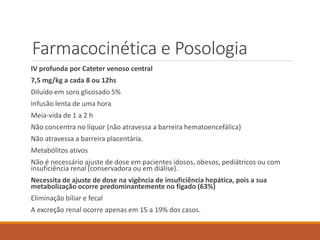 Farmacocinética e Posologia
IV profunda por Cateter venoso central
7,5 mg/kg a cada 8 ou 12hs
Diluído em soro glicosado 5%
Infusão lenta de uma hora
Meia-vida de 1 a 2 h
Não concentra no líquor (não atravessa a barreira hematoencefálica)
Não atravessa a barreira placentária.
Metabólitos ativos
Não é necessário ajuste de dose em pacientes idosos, obesos, pediátricos ou com
insuficiência renal (conservadora ou em diálise).
Necessita de ajuste de dose na vigência de insuficiência hepática, pois a sua
metabolização ocorre predominantemente no fígado (63%)
Eliminação biliar e fecal
A excreção renal ocorre apenas em 15 a 19% dos casos.
 