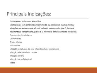 Principais Indicações:
Estafilococos resistentes à oxacilina
Estafilococos com sensibilidade diminuída ou resistentes à vancomicina;
Infecções por enterococos, só está indicada nas causadas por E. faecium
Resistentes à vancomicina, já que o E. faecalis é intrinsecamente resistente.
Pneumonias hospitalares
Osteomielite
Artrite séptica
Endocardite
Infecção complicada da pele e tecido celular subcutâneo
Infecção relacionada ao cateter
Infecção urinária
Infecção Intra-abdominal
Sepse
 