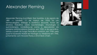 Alexander Fleming
Alexander Fleming (Lochfield, East Ayrshire, 6 de agosto de
1881 — Londres, 11 de março de 1955) foi um
farmacologista, biólogo e botânico escocês. Autor de
diversos trabalhos sobre bacteriologia, imunologia e
quimioterapia, notabilizou-se como o descobridor da
proteína antimicrobiana lisozima, em 1923, e da penicilina,
obtida a partir do fungo Penicillium notatum, em 1928, pela
qual foi laureado Nobel de Fisiologia ou Medicina em 1945,
juntamente com Howard Florey e Ernst Boris Chain.
 