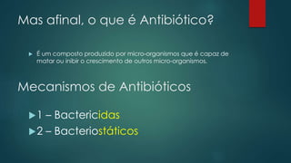 Mas afinal, o que é Antibiótico?
 É um composto produzido por micro-organismos que é capaz de
matar ou inibir o crescimento de outros micro-organismos.
Mecanismos de Antibióticos
1 – Bactericidas
2 – Bacteriostáticos
 