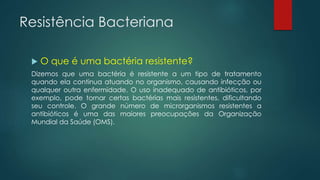 Resistência Bacteriana
 O que é uma bactéria resistente?
Dizemos que uma bactéria é resistente a um tipo de tratamento
quando ela continua atuando no organismo, causando infecção ou
qualquer outra enfermidade. O uso inadequado de antibióticos, por
exemplo, pode tornar certas bactérias mais resistentes, dificultando
seu controle. O grande número de microrganismos resistentes a
antibióticos é uma das maiores preocupações da Organização
Mundial da Saúde (OMS).
 