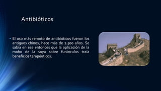 Antibióticos
• El uso más remoto de antibióticos fueron los
antiguos chinos, hace más de 2.500 años. Se
sabía en ese entonces que la aplicación de la
moho de la soya sobre furúnculos traía
beneficios terapéuticos.
 
