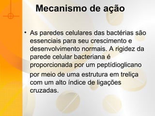 Mecanismo de ação
• As paredes celulares das bactérias são
essenciais para seu crescimento e
desenvolvimento normais. A rigidez da
parede celular bacteriana é
proporcionada por um peptídioglicano
por meio de uma estrutura em treliça
com um alto índice de ligações
cruzadas.
 